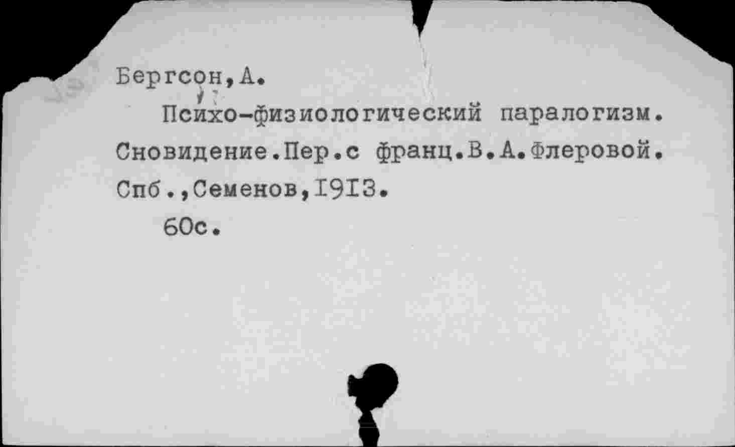 ﻿Бергсон,А.
1'
Психо-физиологическии паралогизм. Сновидение.Пер.с франц.В.А.Флеровой. Спб.,Семенов,1913.
60с.